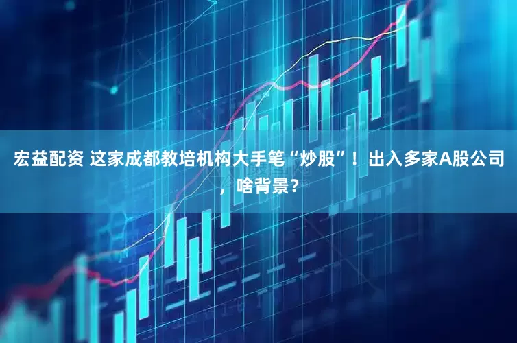 宏益配资 这家成都教培机构大手笔“炒股”！出入多家A股公司，啥背景？