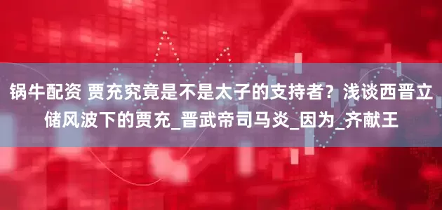 锅牛配资 贾充究竟是不是太子的支持者？浅谈西晋立储风波下的贾充_晋武帝司马炎_因为_齐献王