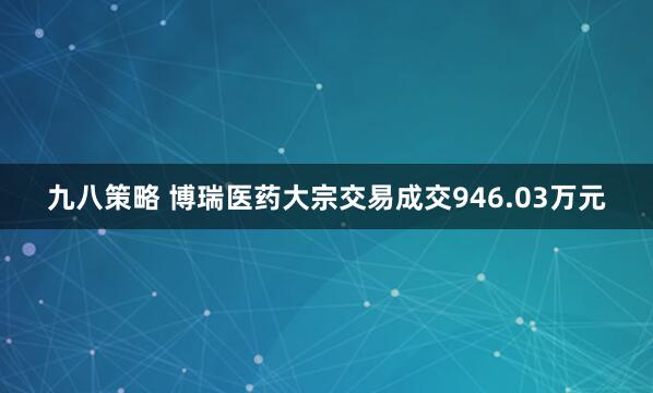 九八策略 博瑞医药大宗交易成交946.03万元