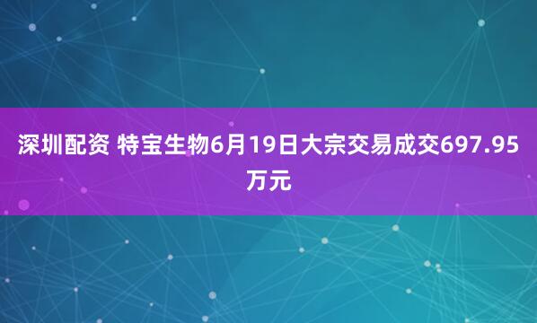 深圳配资 特宝生物6月19日大宗交易成交697.95万元