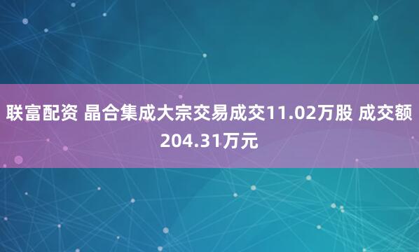 联富配资 晶合集成大宗交易成交11.02万股 成交额204.31万元