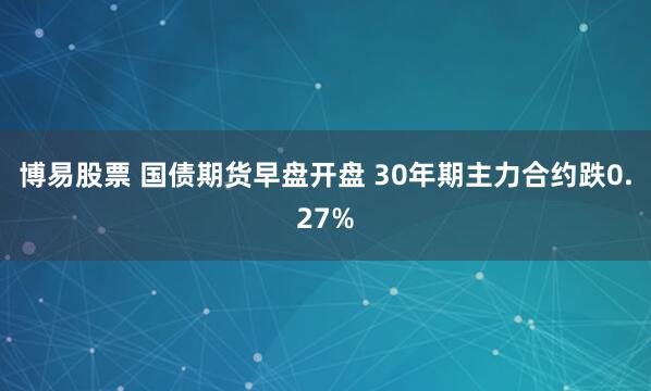 博易股票 国债期货早盘开盘 30年期主力合约跌0.27%