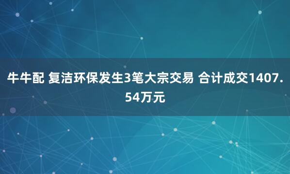 牛牛配 复洁环保发生3笔大宗交易 合计成交1407.54万元