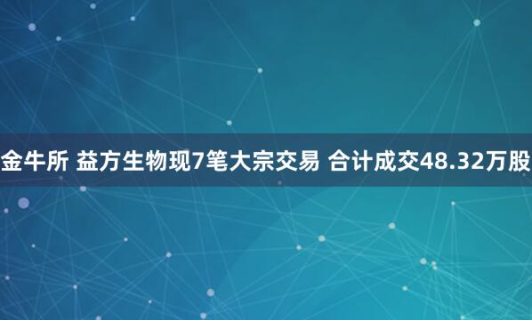 金牛所 益方生物现7笔大宗交易 合计成交48.32万股