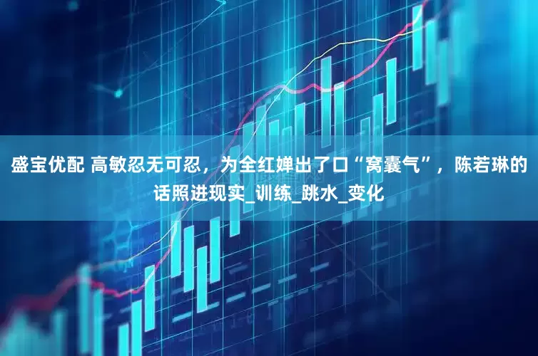 盛宝优配 高敏忍无可忍，为全红婵出了口“窝囊气”，陈若琳的话照进现实_训练_跳水_变化