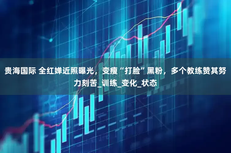 贵海国际 全红婵近照曝光，变瘦“打脸”黑粉，多个教练赞其努力刻苦_训练_变化_状态