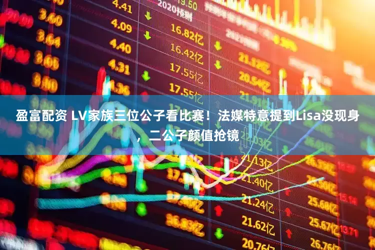 盈富配资 LV家族三位公子看比赛！法媒特意提到Lisa没现身，二公子颜值抢镜