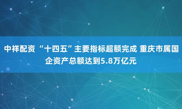 中祥配资 “十四五”主要指标超额完成 重庆市属国企资产总额达到5.8万亿元