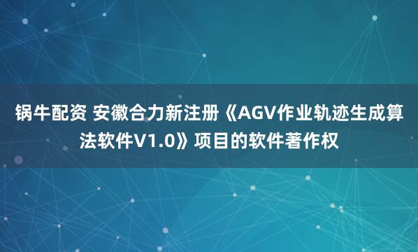 锅牛配资 安徽合力新注册《AGV作业轨迹生成算法软件V1.0》项目的软件著作权