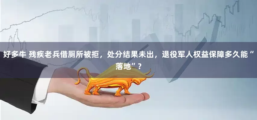 好多牛 残疾老兵借厕所被拒，处分结果未出，退役军人权益保障多久能“落地”？